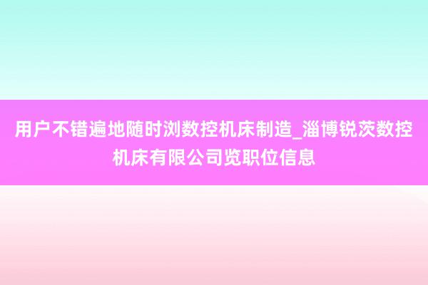 用户不错遍地随时浏数控机床制造_淄博锐茨数控机床有限公司览职位信息