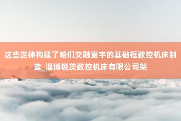 这些定律构建了咱们交融寰宇的基础框数控机床制造_淄博锐茨数控机床有限公司架